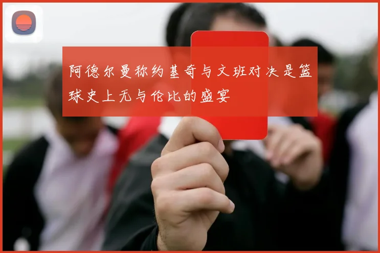 阿德尔曼称约基奇与文班对决是篮球史上无与伦比的盛宴