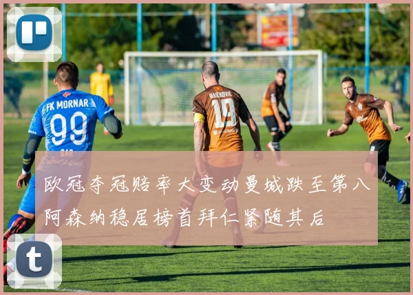 欧冠夺冠赔率大变动曼城跌至第八阿森纳稳居榜首拜仁紧随其后