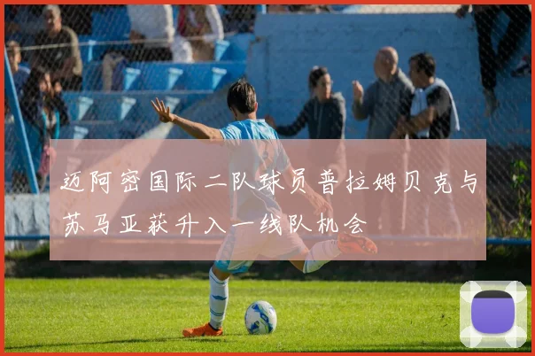 迈阿密国际二队球员普拉姆贝克与苏马亚获升入一线队机会