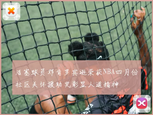 活塞球员邓肯罗宾逊荣获NBA四月份社区关怀援助奖彰显人道精神