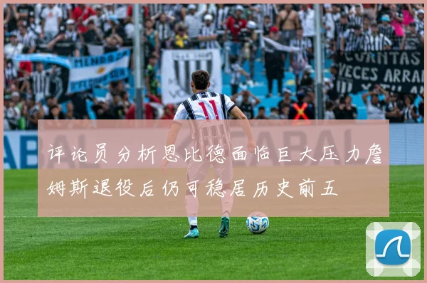 评论员分析恩比德面临巨大压力詹姆斯退役后仍可稳居历史前五