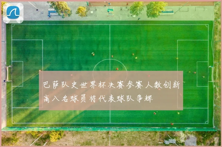 巴萨队史世界杯决赛参赛人数创新高八名球员将代表球队争辉