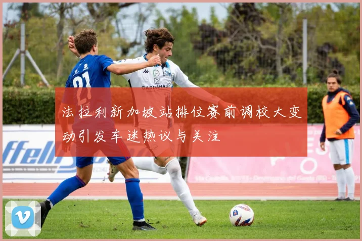 法拉利新加坡站排位赛前调校大变动引发车迷热议与关注
