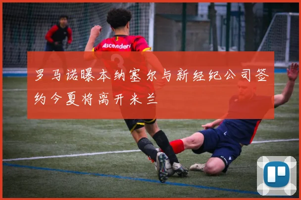 罗马诺曝本纳塞尔与新经纪公司签约今夏将离开米兰