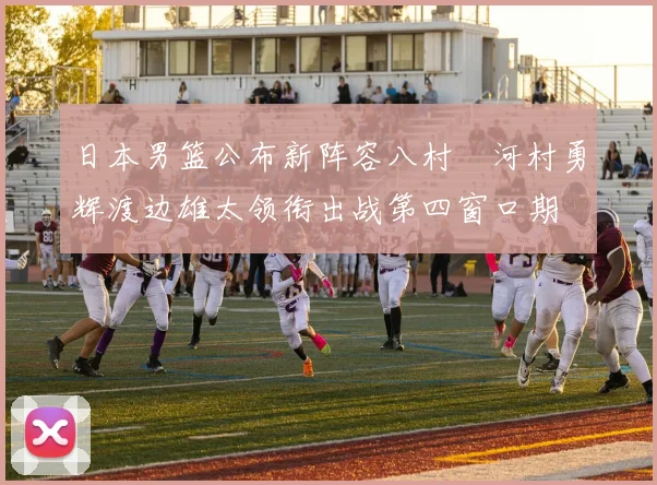 日本男篮公布新阵容八村塁河村勇辉渡边雄太领衔出战第四窗口期