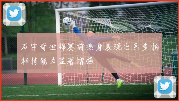 石宇奇世锦赛前热身表现出色多拍相持能力显著增强