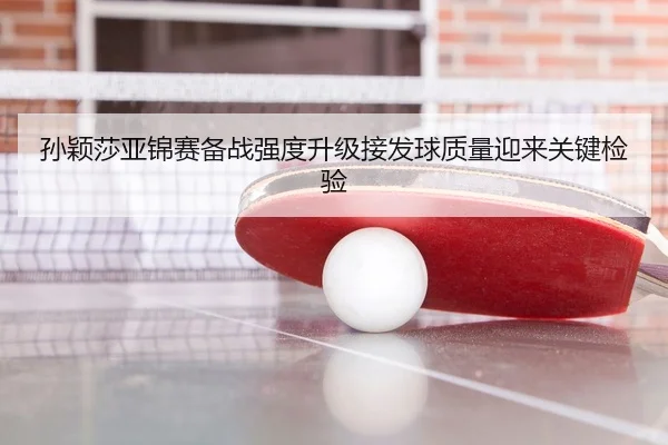 孙颖莎亚锦赛备战强度升级接发球质量迎来关键检验